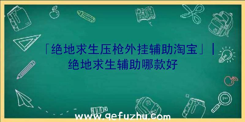 「绝地求生压枪外挂辅助淘宝」|绝地求生辅助哪款好